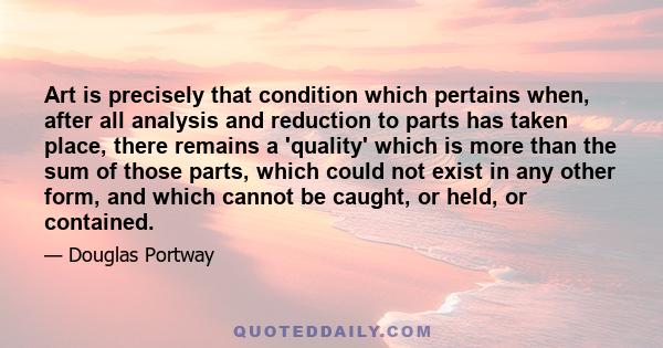 Art is precisely that condition which pertains when, after all analysis and reduction to parts has taken place, there remains a 'quality' which is more than the sum of those parts, which could not exist in any other