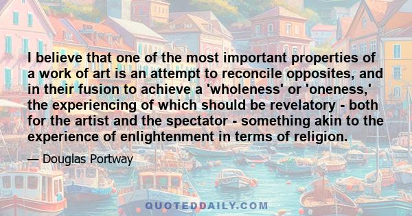 I believe that one of the most important properties of a work of art is an attempt to reconcile opposites, and in their fusion to achieve a 'wholeness' or 'oneness,' the experiencing of which should be revelatory - both 