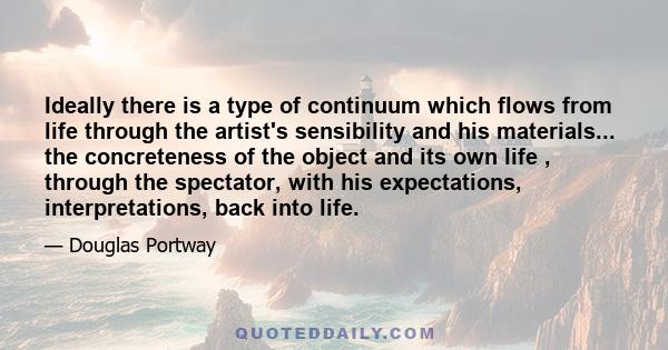 Ideally there is a type of continuum which flows from life through the artist's sensibility and his materials... the concreteness of the object and its own life , through the spectator, with his expectations,