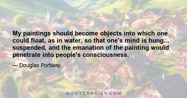 My paintings should become objects into which one could float, as in water, so that one's mind is hung... suspended, and the emanation of the painting would penetrate into people's consciousness.