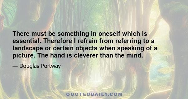 There must be something in oneself which is essential. Therefore I refrain from referring to a landscape or certain objects when speaking of a picture. The hand is cleverer than the mind.