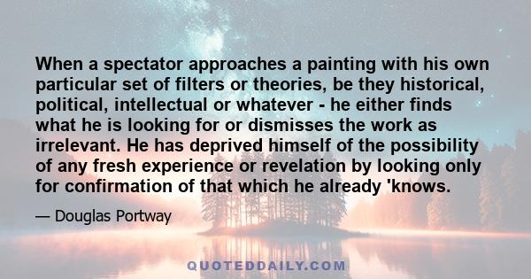 When a spectator approaches a painting with his own particular set of filters or theories, be they historical, political, intellectual or whatever - he either finds what he is looking for or dismisses the work as