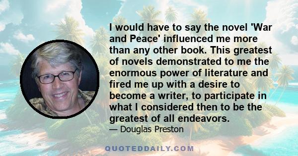 I would have to say the novel 'War and Peace' influenced me more than any other book. This greatest of novels demonstrated to me the enormous power of literature and fired me up with a desire to become a writer, to