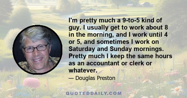 I'm pretty much a 9-to-5 kind of guy. I usually get to work about 8 in the morning, and I work until 4 or 5, and sometimes I work on Saturday and Sunday mornings. Pretty much I keep the same hours as an accountant or