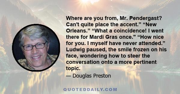 Where are you from, Mr. Pendergast? Can't quite place the accent.” “New Orleans.” “What a coincidence! I went there for Mardi Gras once. “How nice for you. I myself have never attended.” Ludwig paused, the smile frozen