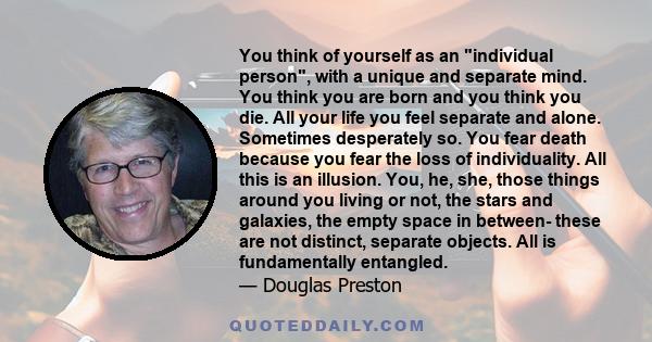 You think of yourself as an individual person, with a unique and separate mind. You think you are born and you think you die. All your life you feel separate and alone. Sometimes desperately so. You fear death because