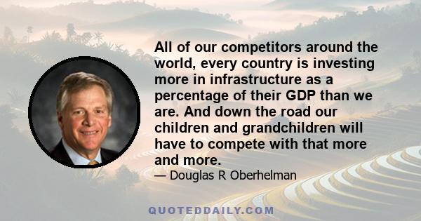 All of our competitors around the world, every country is investing more in infrastructure as a percentage of their GDP than we are. And down the road our children and grandchildren will have to compete with that more