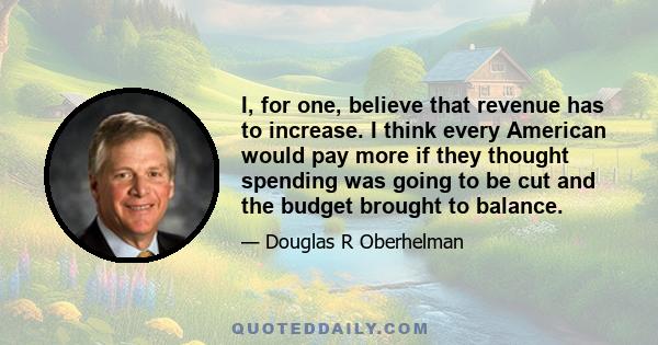 I, for one, believe that revenue has to increase. I think every American would pay more if they thought spending was going to be cut and the budget brought to balance.