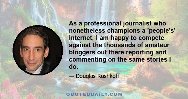 As a professional journalist who nonetheless champions a 'people's' Internet, I am happy to compete against the thousands of amateur bloggers out there reporting and commenting on the same stories I do.