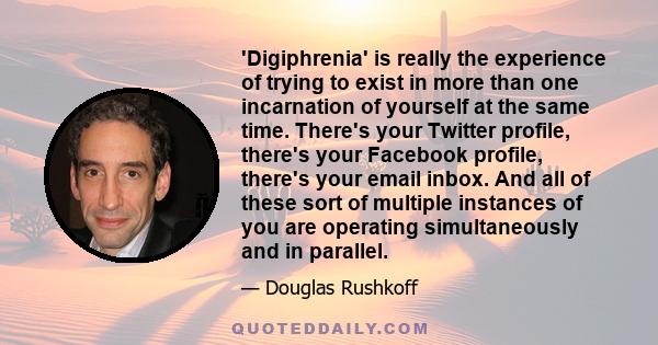 'Digiphrenia' is really the experience of trying to exist in more than one incarnation of yourself at the same time. There's your Twitter profile, there's your Facebook profile, there's your email inbox. And all of