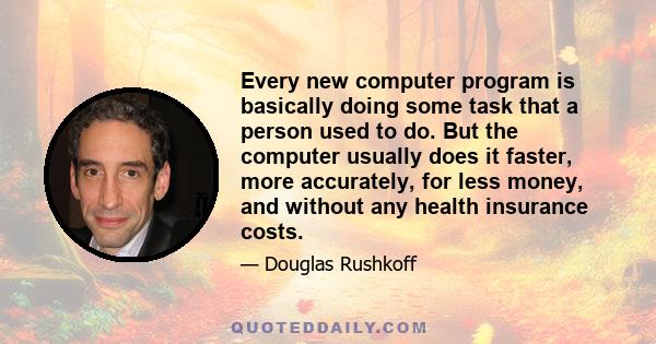 Every new computer program is basically doing some task that a person used to do. But the computer usually does it faster, more accurately, for less money, and without any health insurance costs.