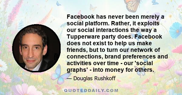 Facebook has never been merely a social platform. Rather, it exploits our social interactions the way a Tupperware party does. Facebook does not exist to help us make friends, but to turn our network of connections,