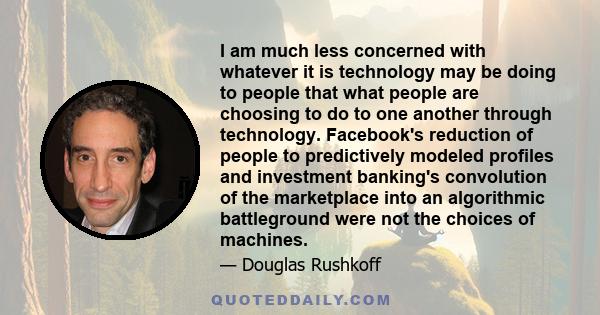 I am much less concerned with whatever it is technology may be doing to people that what people are choosing to do to one another through technology. Facebook's reduction of people to predictively modeled profiles and