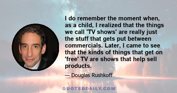 I do remember the moment when, as a child, I realized that the things we call 'TV shows' are really just the stuff that gets put between commercials. Later, I came to see that the kinds of things that get on 'free' TV