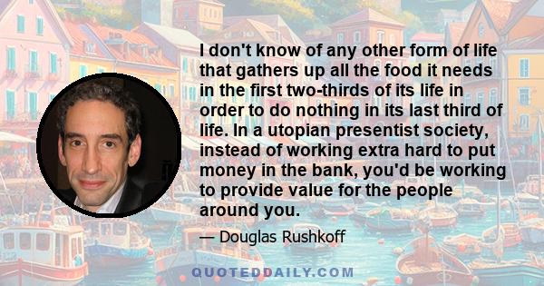 I don't know of any other form of life that gathers up all the food it needs in the first two-thirds of its life in order to do nothing in its last third of life. In a utopian presentist society, instead of working