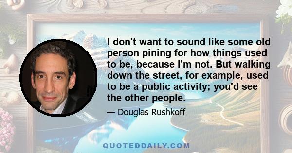 I don't want to sound like some old person pining for how things used to be, because I'm not. But walking down the street, for example, used to be a public activity; you'd see the other people.