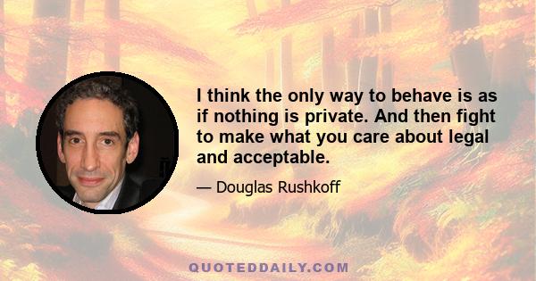 I think the only way to behave is as if nothing is private. And then fight to make what you care about legal and acceptable.