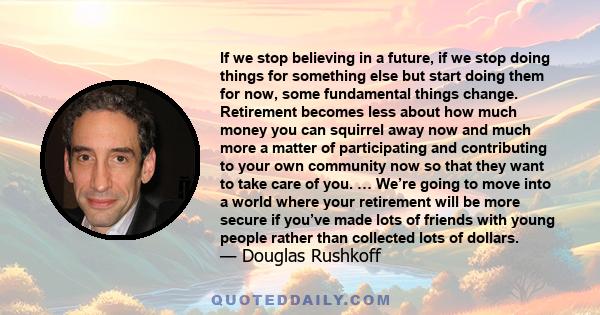 If we stop believing in a future, if we stop doing things for something else but start doing them for now, some fundamental things change. Retirement becomes less about how much money you can squirrel away now and much