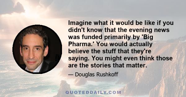 Imagine what it would be like if you didn't know that the evening news was funded primarily by 'Big Pharma.' You would actually believe the stuff that they're saying. You might even think those are the stories that