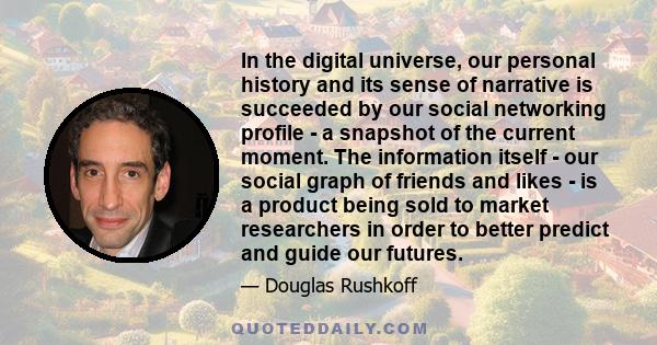 In the digital universe, our personal history and its sense of narrative is succeeded by our social networking profile - a snapshot of the current moment. The information itself - our social graph of friends and likes - 