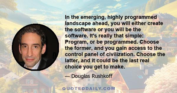 In the emerging, highly programmed landscape ahead, you will either create the software or you will be the software. It's really that simple: Program, or be programmed. Choose the former, and you gain access to the