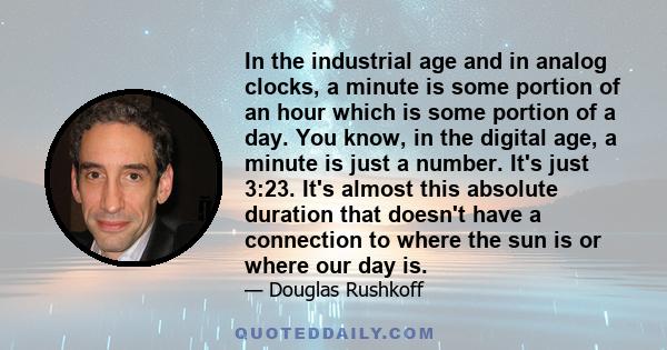 In the industrial age and in analog clocks, a minute is some portion of an hour which is some portion of a day. You know, in the digital age, a minute is just a number. It's just 3:23. It's almost this absolute duration 