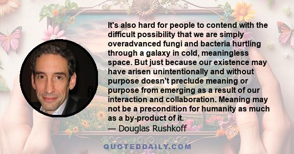 It's also hard for people to contend with the difficult possibility that we are simply overadvanced fungi and bacteria hurtling through a galaxy in cold, meaningless space. But just because our existence may have arisen 