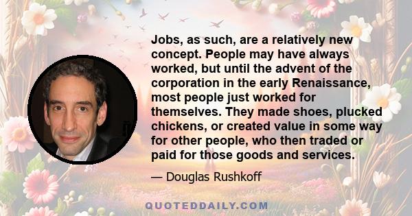 Jobs, as such, are a relatively new concept. People may have always worked, but until the advent of the corporation in the early Renaissance, most people just worked for themselves. They made shoes, plucked chickens, or 