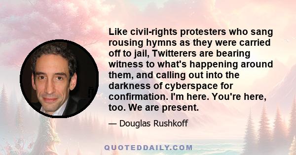 Like civil-rights protesters who sang rousing hymns as they were carried off to jail, Twitterers are bearing witness to what's happening around them, and calling out into the darkness of cyberspace for confirmation. I'm 