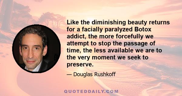 Like the diminishing beauty returns for a facially paralyzed Botox addict, the more forcefully we attempt to stop the passage of time, the less available we are to the very moment we seek to preserve.