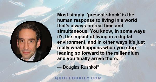 Most simply, 'present shock' is the human response to living in a world that's always on real time and simultaneous. You know, in some ways it's the impact of living in a digital environment, and in other ways it's just 