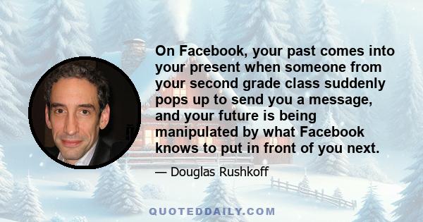 On Facebook, your past comes into your present when someone from your second grade class suddenly pops up to send you a message, and your future is being manipulated by what Facebook knows to put in front of you next.