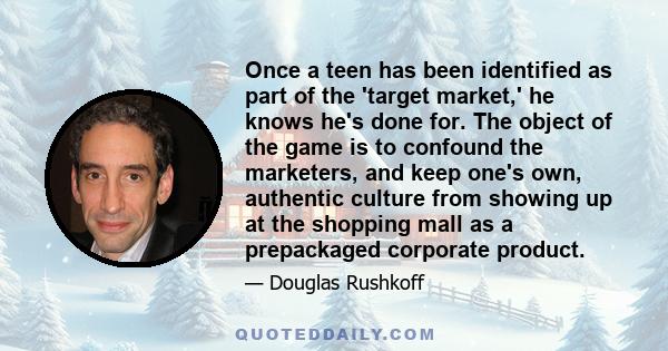 Once a teen has been identified as part of the 'target market,' he knows he's done for. The object of the game is to confound the marketers, and keep one's own, authentic culture from showing up at the shopping mall as