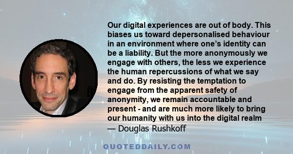 Our digital experiences are out of body. This biases us toward depersonalised behaviour in an environment where one’s identity can be a liability. But the more anonymously we engage with others, the less we experience