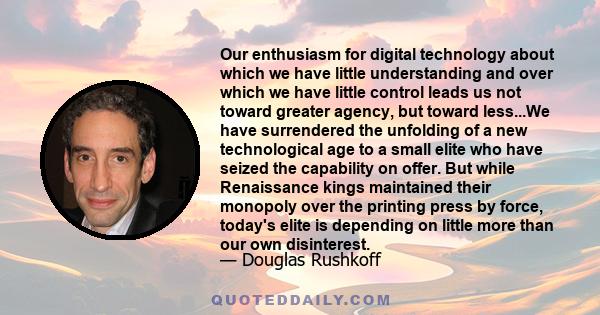 Our enthusiasm for digital technology about which we have little understanding and over which we have little control leads us not toward greater agency, but toward less...We have surrendered the unfolding of a new