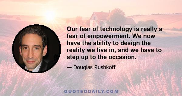 Our fear of technology is really a fear of empowerment. We now have the ability to design the reality we live in, and we have to step up to the occasion.