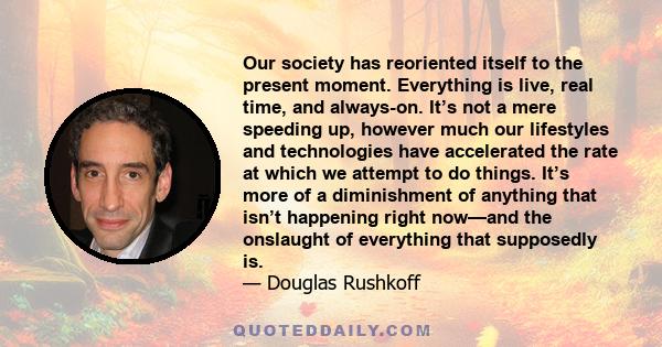 Our society has reoriented itself to the present moment. Everything is live, real time, and always-on. It’s not a mere speeding up, however much our lifestyles and technologies have accelerated the rate at which we