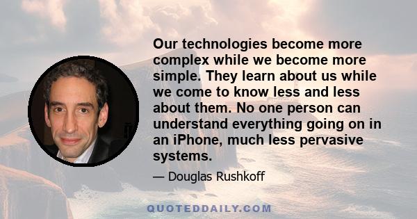 Our technologies become more complex while we become more simple. They learn about us while we come to know less and less about them. No one person can understand everything going on in an iPhone, much less pervasive