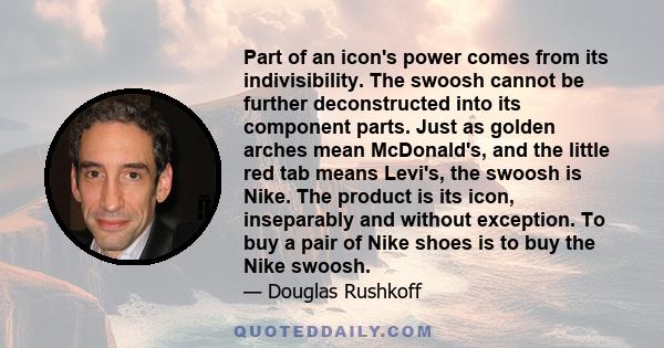 Part of an icon's power comes from its indivisibility. The swoosh cannot be further deconstructed into its component parts. Just as golden arches mean McDonald's, and the little red tab means Levi's, the swoosh is Nike. 