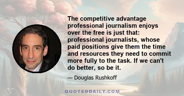 The competitive advantage professional journalism enjoys over the free is just that: professional journalists, whose paid positions give them the time and resources they need to commit more fully to the task. If we