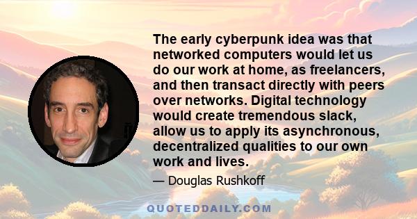 The early cyberpunk idea was that networked computers would let us do our work at home, as freelancers, and then transact directly with peers over networks. Digital technology would create tremendous slack, allow us to