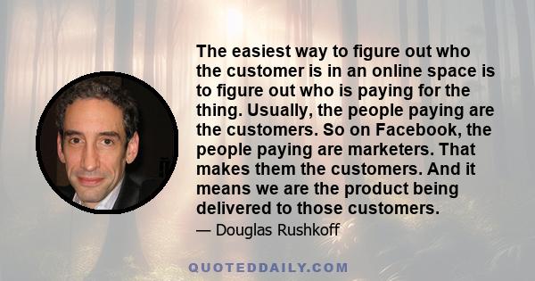 The easiest way to figure out who the customer is in an online space is to figure out who is paying for the thing. Usually, the people paying are the customers. So on Facebook, the people paying are marketers. That