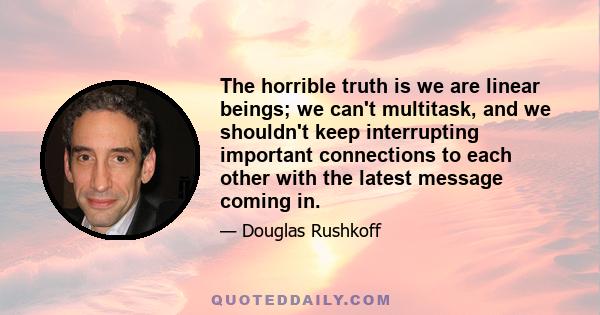 The horrible truth is we are linear beings; we can't multitask, and we shouldn't keep interrupting important connections to each other with the latest message coming in.