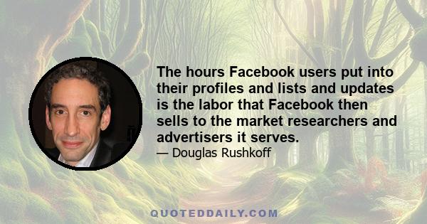 The hours Facebook users put into their profiles and lists and updates is the labor that Facebook then sells to the market researchers and advertisers it serves.