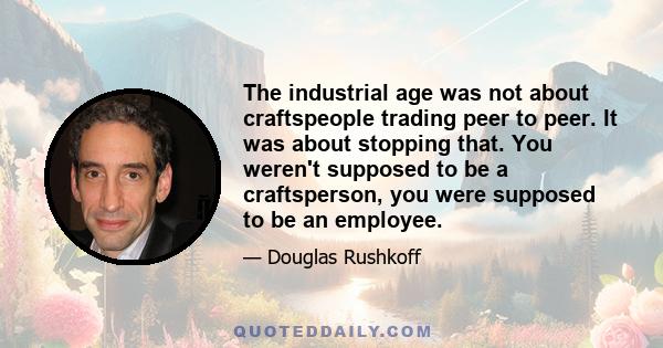 The industrial age was not about craftspeople trading peer to peer. It was about stopping that. You weren't supposed to be a craftsperson, you were supposed to be an employee.