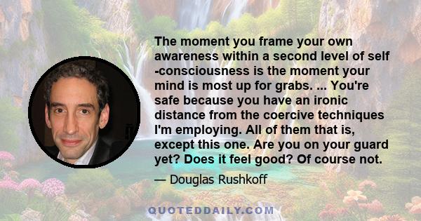 The moment you frame your own awareness within a second level of self -consciousness is the moment your mind is most up for grabs. ... You're safe because you have an ironic distance from the coercive techniques I'm