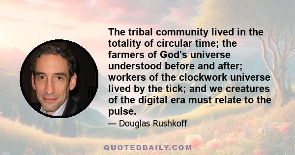 The tribal community lived in the totality of circular time; the farmers of God's universe understood before and after; workers of the clockwork universe lived by the tick; and we creatures of the digital era must