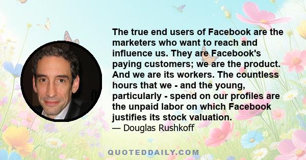 The true end users of Facebook are the marketers who want to reach and influence us. They are Facebook's paying customers; we are the product. And we are its workers. The countless hours that we - and the young,