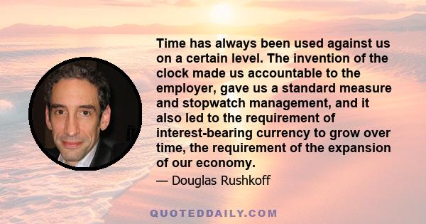 Time has always been used against us on a certain level. The invention of the clock made us accountable to the employer, gave us a standard measure and stopwatch management, and it also led to the requirement of