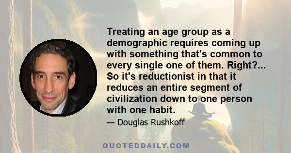 Treating an age group as a demographic requires coming up with something that's common to every single one of them. Right?... So it's reductionist in that it reduces an entire segment of civilization down to one person